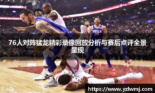 76人对阵猛龙精彩录像回放分析与赛后点评全景呈现